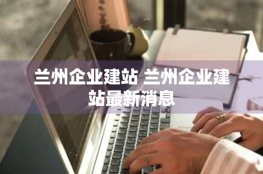 兰州企业建站 兰州企业建站最新消息