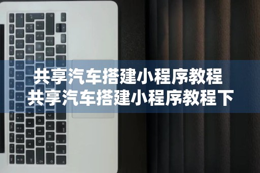 共享汽车搭建小程序教程 共享汽车搭建小程序教程下载