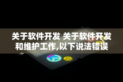 关于软件开发 关于软件开发和维护工作,以下说法错误的是