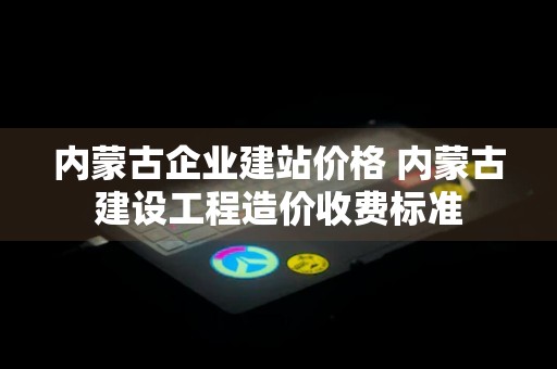 内蒙古企业建站价格 内蒙古建设工程造价收费标准