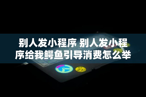 别人发小程序 别人发小程序给我鳄鱼引导消费怎么举报