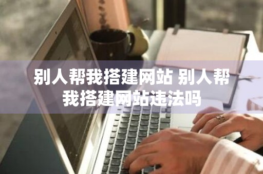 别人帮我搭建网站 别人帮我搭建网站违法吗