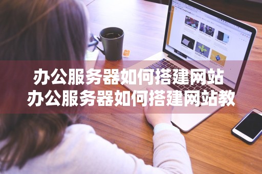 办公服务器如何搭建网站 办公服务器如何搭建网站教程