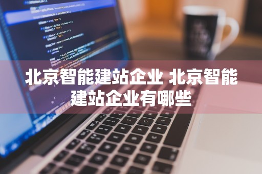 北京智能建站企业 北京智能建站企业有哪些