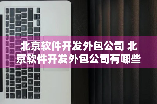 北京软件开发外包公司 北京软件开发外包公司有哪些