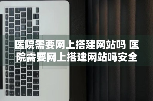 医院需要网上搭建网站吗 医院需要网上搭建网站吗安全吗