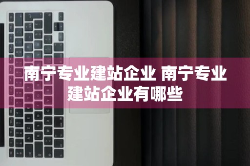 南宁专业建站企业 南宁专业建站企业有哪些