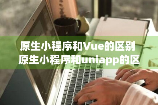 原生小程序和Vue的区别 原生小程序和uniapp的区别