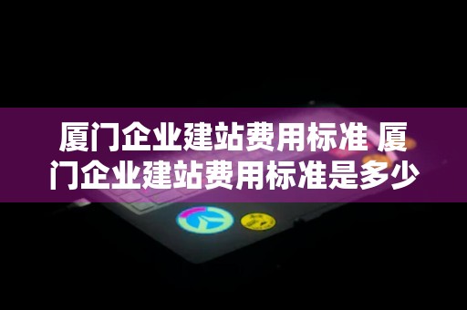 厦门企业建站费用标准 厦门企业建站费用标准是多少