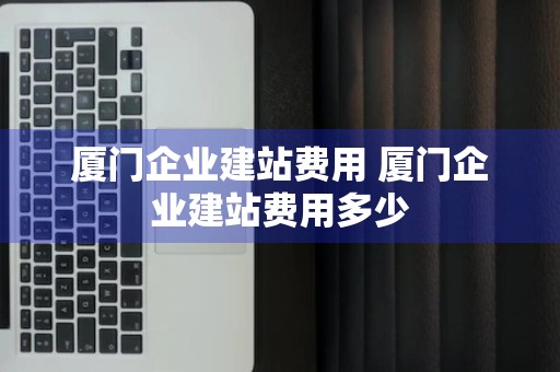 厦门企业建站费用 厦门企业建站费用多少