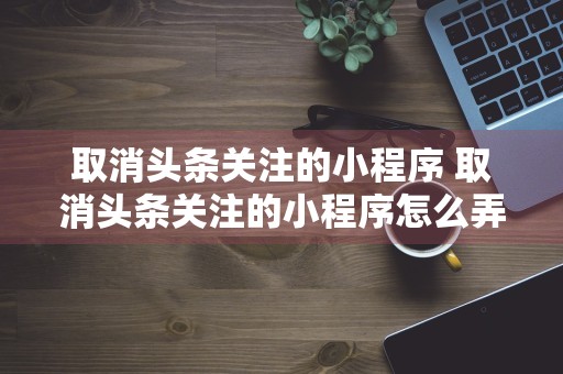 取消头条关注的小程序 取消头条关注的小程序怎么弄