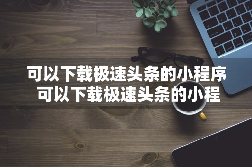 可以下载极速头条的小程序 可以下载极速头条的小程序叫什么