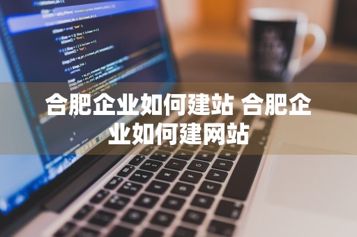 合肥企业如何建站 合肥企业如何建网站