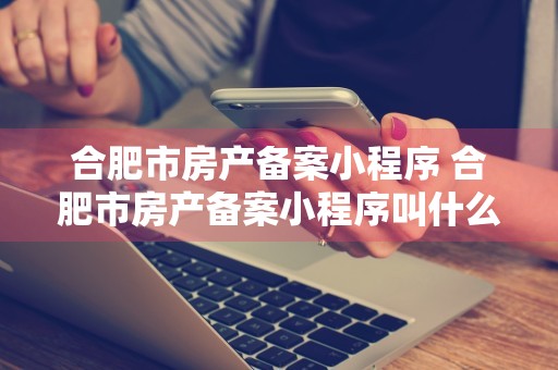 合肥市房产备案小程序 合肥市房产备案小程序叫什么