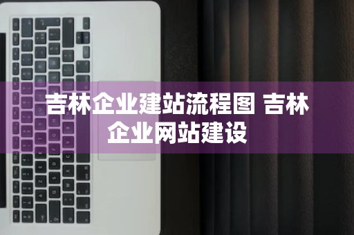 吉林企业建站流程图 吉林企业网站建设