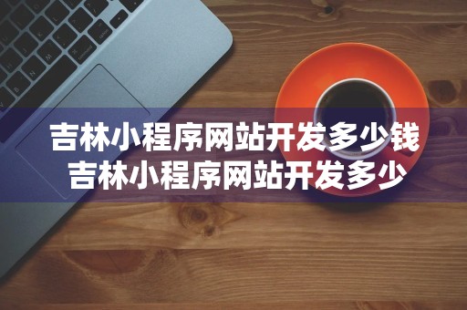 吉林小程序网站开发多少钱 吉林小程序网站开发多少钱啊