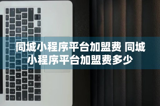 同城小程序平台加盟费 同城小程序平台加盟费多少