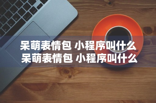 呆萌表情包 小程序叫什么 呆萌表情包 小程序叫什么软件