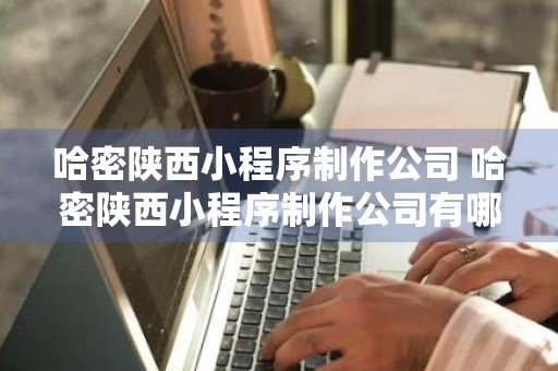 哈密陕西小程序制作公司 哈密陕西小程序制作公司有哪些