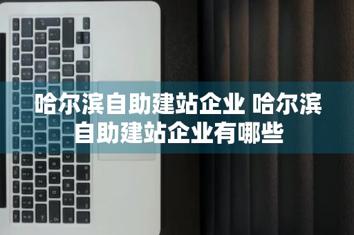 哈尔滨自助建站企业 哈尔滨自助建站企业有哪些