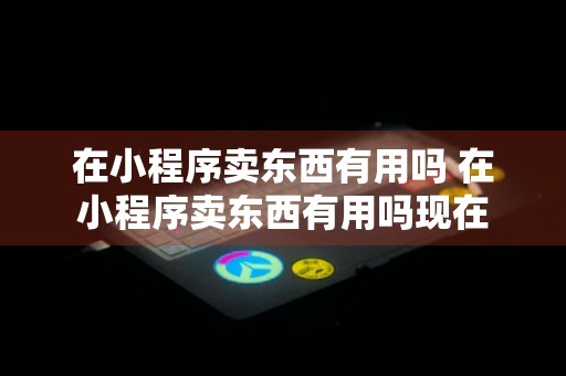 在小程序卖东西有用吗 在小程序卖东西有用吗现在