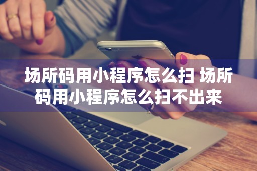 场所码用小程序怎么扫 场所码用小程序怎么扫不出来