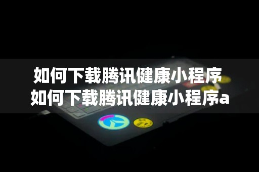 如何下载腾讯健康小程序 如何下载腾讯健康小程序app