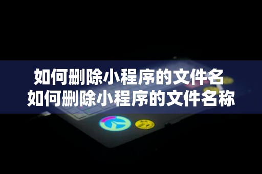 如何删除小程序的文件名 如何删除小程序的文件名称和内容