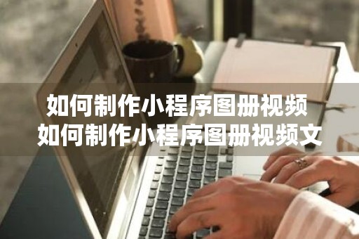 如何制作小程序图册视频 如何制作小程序图册视频文件