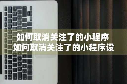 如何取消关注了的小程序 如何取消关注了的小程序设置