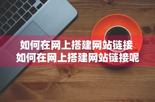 如何在网上搭建网站链接 如何在网上搭建网站链接呢