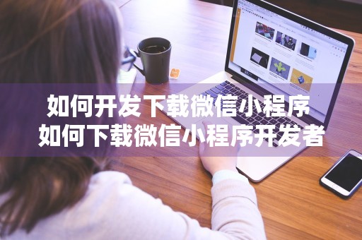 如何开发下载微信小程序 如何下载微信小程序开发者工具