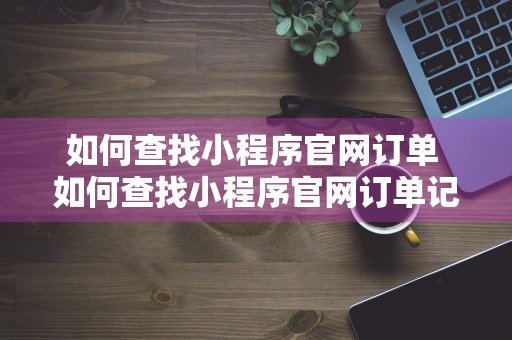 如何查找小程序官网订单 如何查找小程序官网订单记录