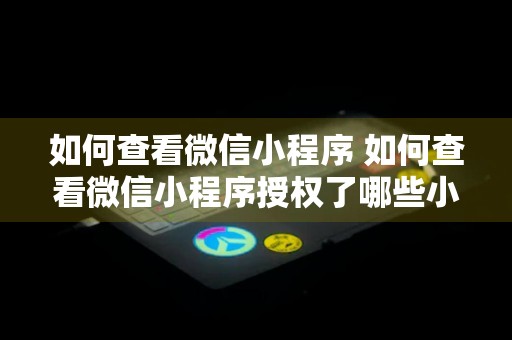 如何查看微信小程序 如何查看微信小程序授权了哪些小程序权限