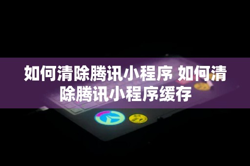 如何清除腾讯小程序 如何清除腾讯小程序缓存