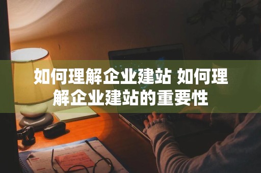 如何理解企业建站 如何理解企业建站的重要性