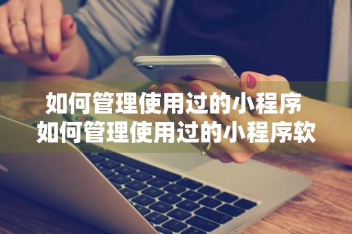 如何管理使用过的小程序 如何管理使用过的小程序软件