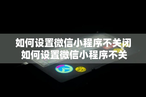 如何设置微信小程序不关闭 如何设置微信小程序不关闭广告