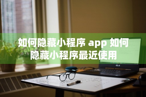 如何隐藏小程序 app 如何隐藏小程序最近使用