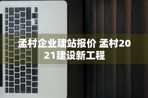 孟村企业建站报价 孟村2021建设新工程