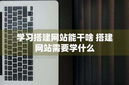 学习搭建网站能干啥 搭建网站需要学什么