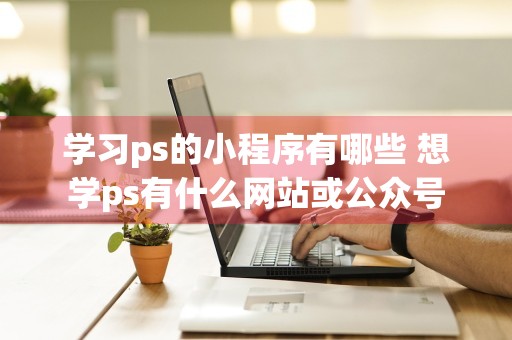 学习ps的小程序有哪些 想学ps有什么网站或公众号