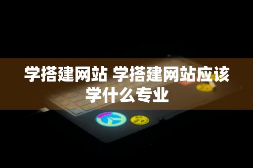 学搭建网站 学搭建网站应该学什么专业