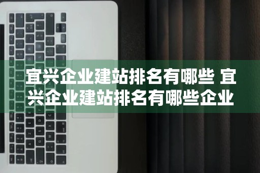 宜兴企业建站排名有哪些 宜兴企业建站排名有哪些企业