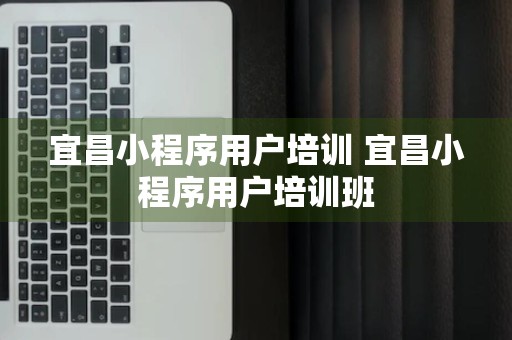 宜昌小程序用户培训 宜昌小程序用户培训班