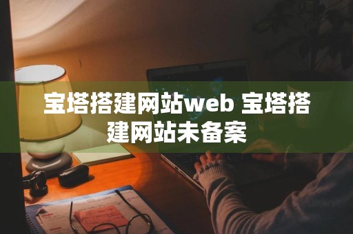 宝塔搭建网站web 宝塔搭建网站未备案