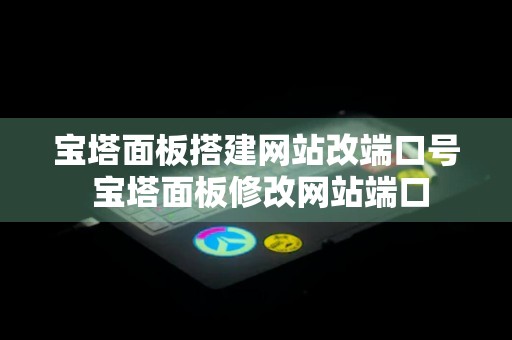 宝塔面板搭建网站改端口号 宝塔面板修改网站端口