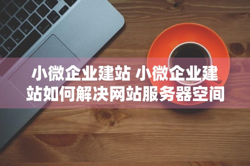 小微企业建站 小微企业建站如何解决网站服务器空间问题