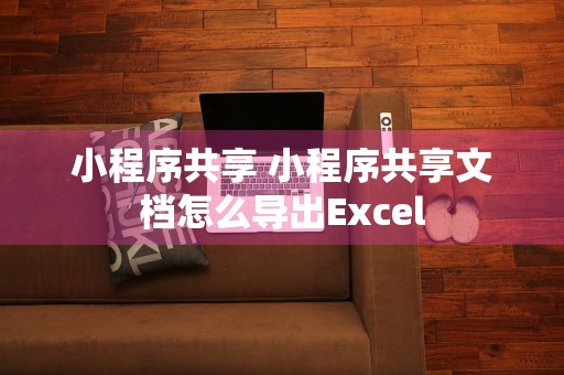 小程序共享 小程序共享文档怎么导出Excel