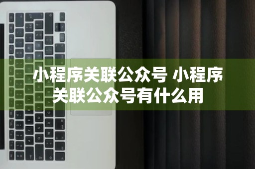 小程序关联公众号 小程序关联公众号有什么用